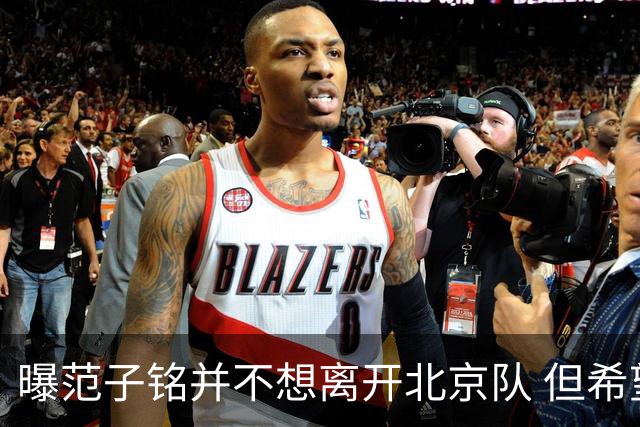 曝范子铭并不想离开北京队 但希望有球打不想待废