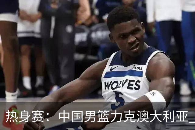 热身赛：中国男篮力克澳大利亚 王俊杰23+6+4赵继伟一度受伤